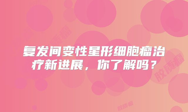 复发间变性星形细胞瘤治疗新进展，你了解吗？