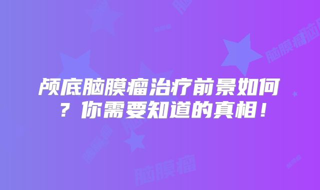 颅底脑膜瘤治疗前景如何？你需要知道的真相！
