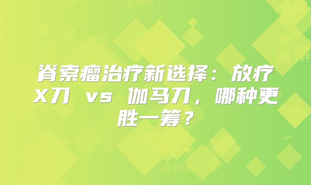 脊索瘤治疗新选择：放疗X刀 vs 伽马刀，哪种更胜一筹？