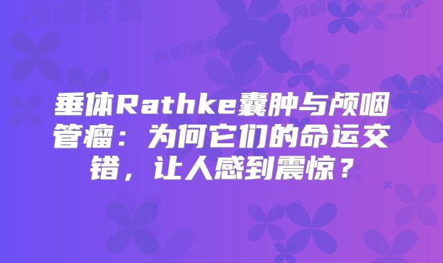 垂体Rathke囊肿与颅咽管瘤：为何它们的命运交错，让人感到震惊？