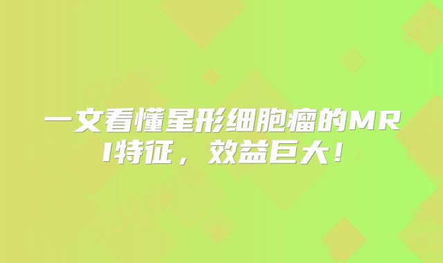 一文看懂星形细胞瘤的MRI特征，效益巨大！
