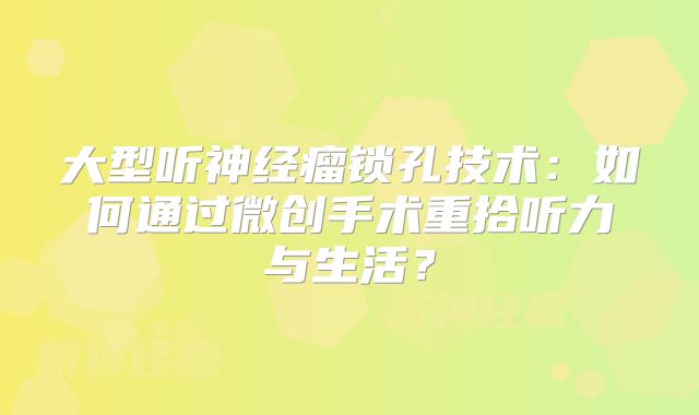 大型听神经瘤锁孔技术：如何通过微创手术重拾听力与生活？