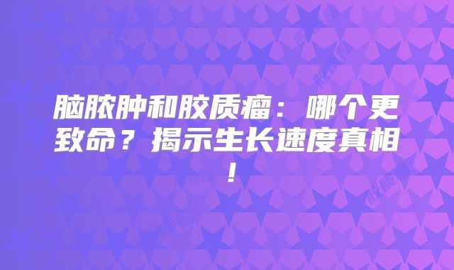 脑脓肿和胶质瘤：哪个更致命？揭示生长速度真相！