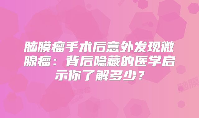 脑膜瘤手术后意外发现微腺瘤：背后隐藏的医学启示你了解多少？