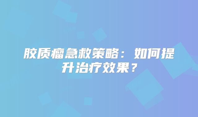 胶质瘤急救策略：如何提升治疗效果？