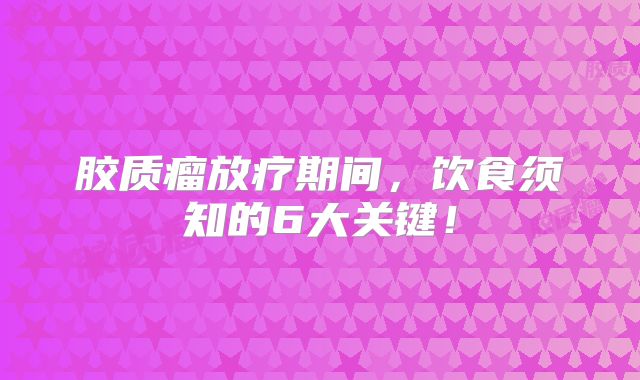 胶质瘤放疗期间，饮食须知的6大关键！