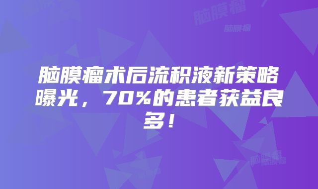 脑膜瘤术后流积液新策略曝光，70%的患者获益良多！