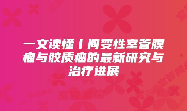 一文读懂丨间变性室管膜瘤与胶质瘤的最新研究与治疗进展
