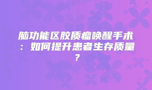 脑功能区胶质瘤唤醒手术：如何提升患者生存质量？
