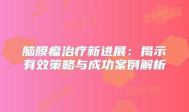 脑膜瘤治疗新进展：揭示有效策略与成功案例解析