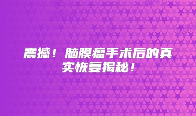 震撼！脑膜瘤手术后的真实恢复揭秘！