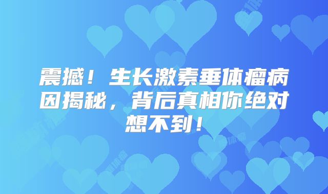 震撼！生长激素垂体瘤病因揭秘，背后真相你绝对想不到！