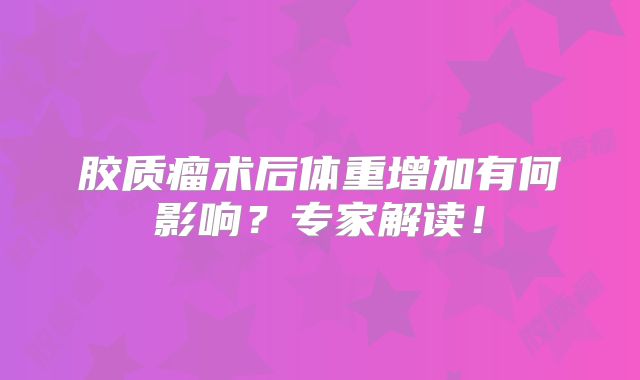 胶质瘤术后体重增加有何影响？专家解读！