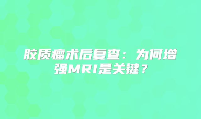 胶质瘤术后复查：为何增强MRI是关键？