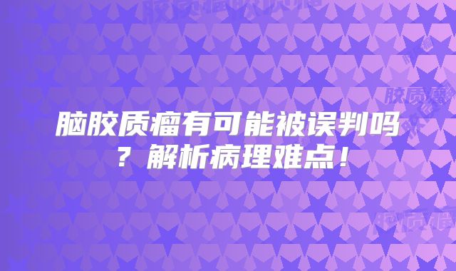 脑胶质瘤有可能被误判吗？解析病理难点！