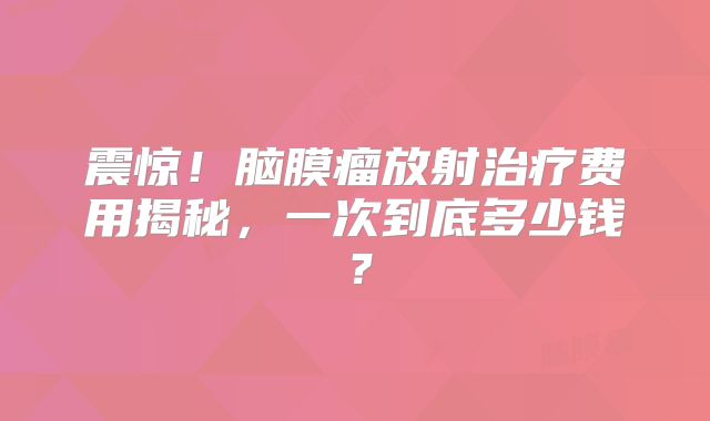 震惊！脑膜瘤放射治疗费用揭秘，一次到底多少钱？