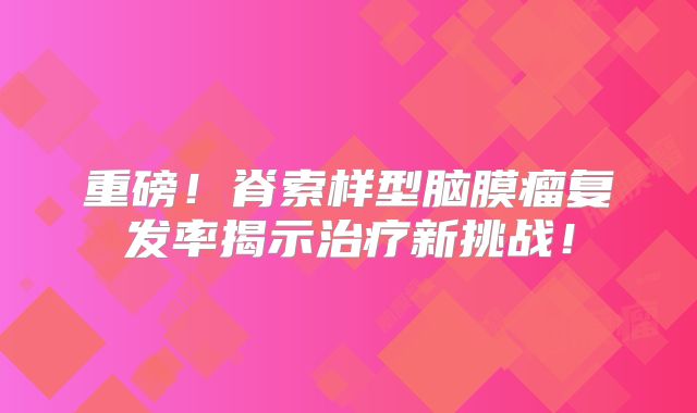 重磅！脊索样型脑膜瘤复发率揭示治疗新挑战！
