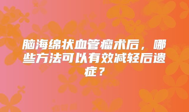 脑海绵状血管瘤术后，哪些方法可以有效减轻后遗症？