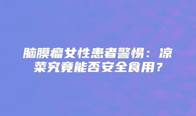 脑膜瘤女性患者警惕：凉菜究竟能否安全食用？
