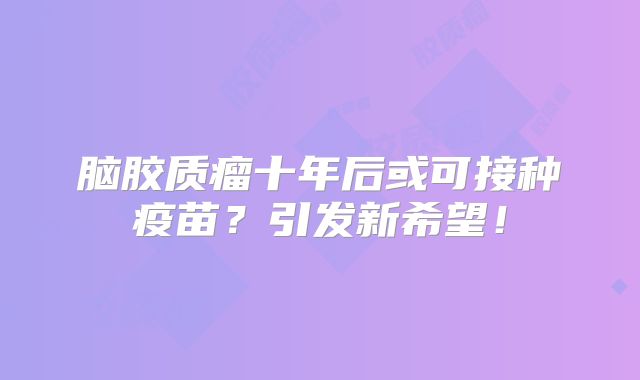 脑胶质瘤十年后或可接种疫苗？引发新希望！