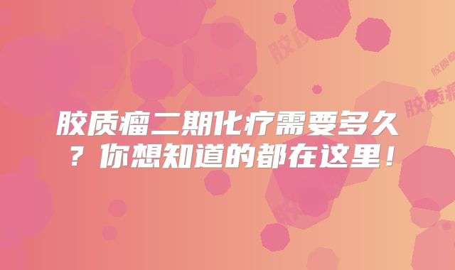 胶质瘤二期化疗需要多久？你想知道的都在这里！