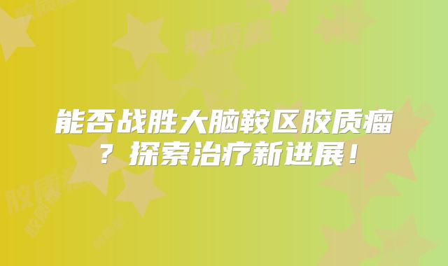 能否战胜大脑鞍区胶质瘤？探索治疗新进展！