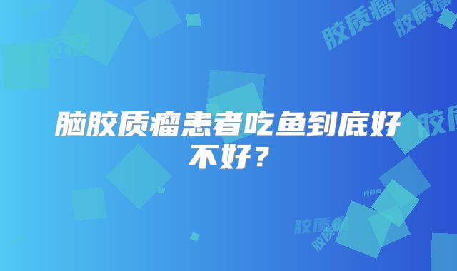 脑胶质瘤患者吃鱼到底好不好？