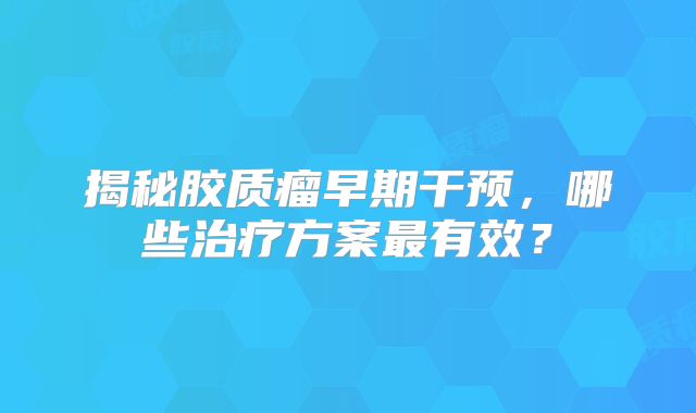 揭秘胶质瘤早期干预，哪些治疗方案最有效？