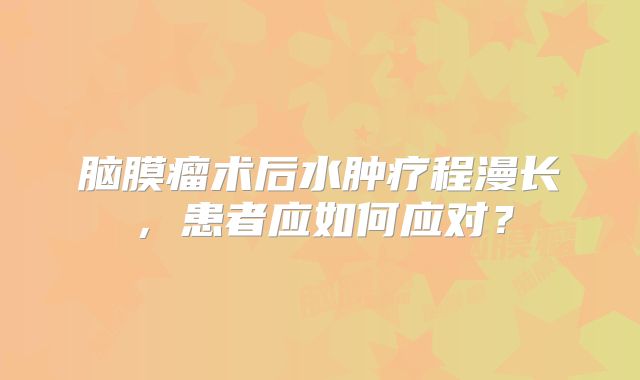 脑膜瘤术后水肿疗程漫长，患者应如何应对？
