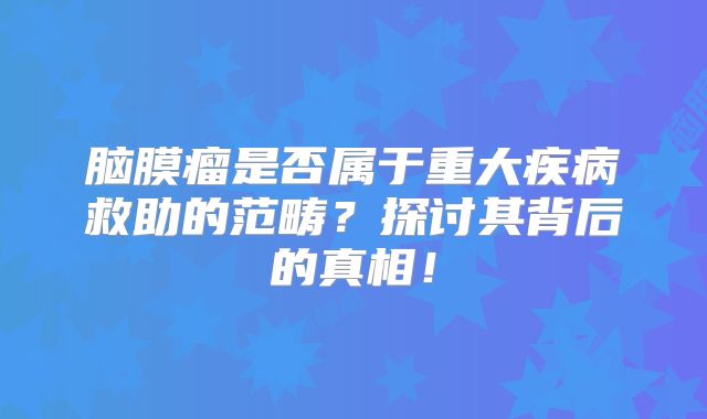 脑膜瘤是否属于重大疾病救助的范畴？探讨其背后的真相！