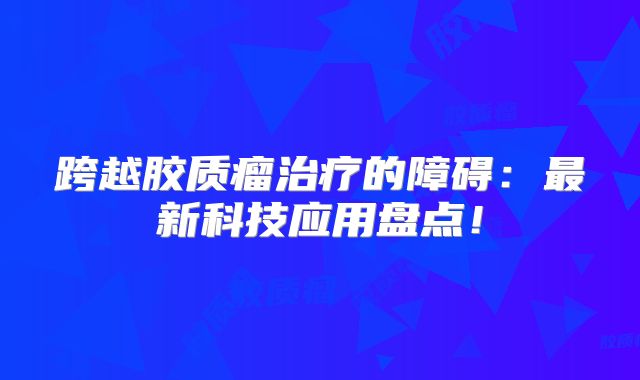 跨越胶质瘤治疗的障碍：最新科技应用盘点！