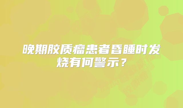 晚期胶质瘤患者昏睡时发烧有何警示？