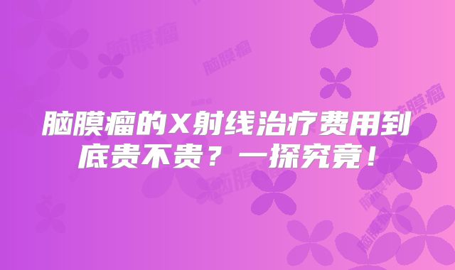 脑膜瘤的X射线治疗费用到底贵不贵？一探究竟！
