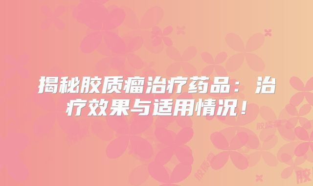 揭秘胶质瘤治疗药品：治疗效果与适用情况！