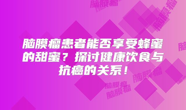 脑膜瘤患者能否享受蜂蜜的甜蜜？探讨健康饮食与抗癌的关系！