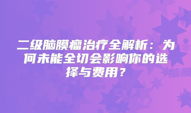 二级脑膜瘤治疗全解析：为何未能全切会影响你的选择与费用？