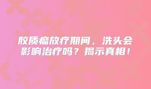 胶质瘤放疗期间，洗头会影响治疗吗？揭示真相！