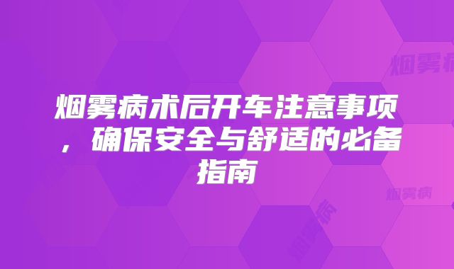 烟雾病术后开车注意事项，确保安全与舒适的必备指南
