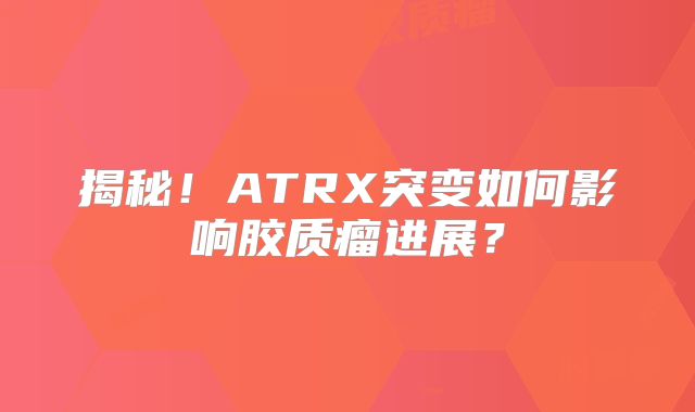 揭秘！ATRX突变如何影响胶质瘤进展？