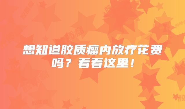 想知道胶质瘤内放疗花费吗？看看这里！