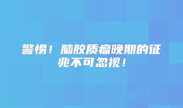 警惕！脑胶质瘤晚期的征兆不可忽视！