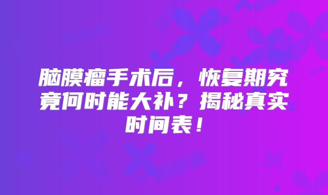 脑膜瘤手术后，恢复期究竟何时能大补？揭秘真实时间表！