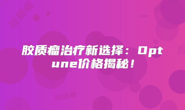 胶质瘤治疗新选择：Optune价格揭秘！