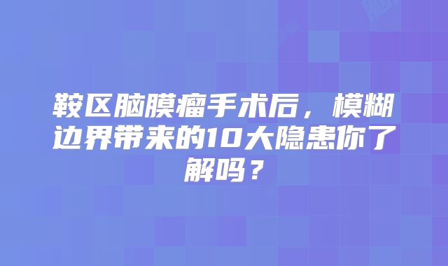鞍区脑膜瘤手术后，模糊边界带来的10大隐患你了解吗？