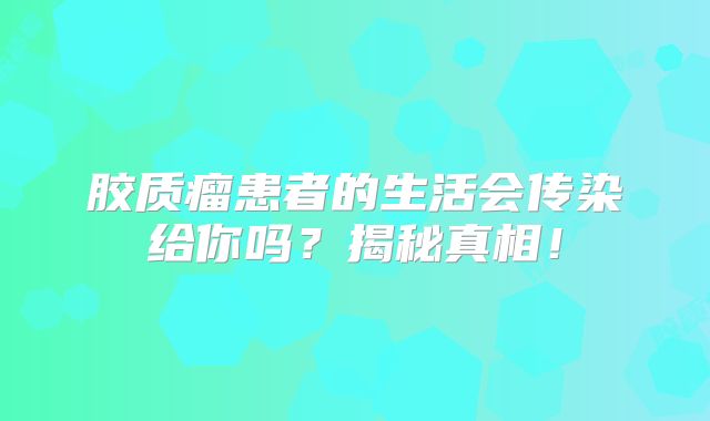胶质瘤患者的生活会传染给你吗？揭秘真相！