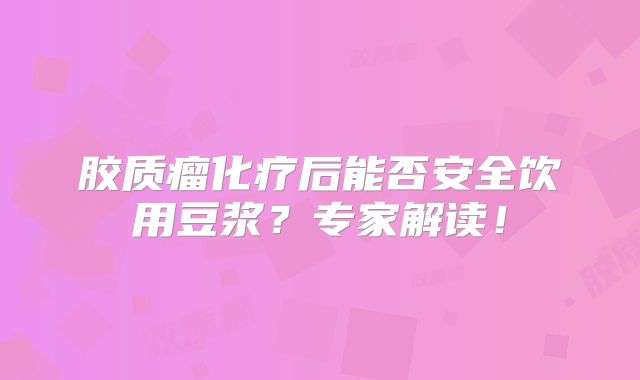 胶质瘤化疗后能否安全饮用豆浆？专家解读！