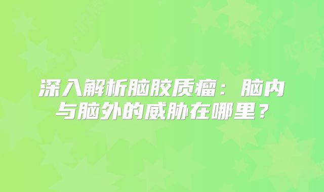 深入解析脑胶质瘤：脑内与脑外的威胁在哪里？