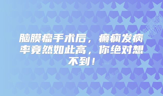 脑膜瘤手术后，癫痫发病率竟然如此高，你绝对想不到！
