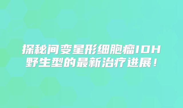 探秘间变星形细胞瘤IDH野生型的最新治疗进展！