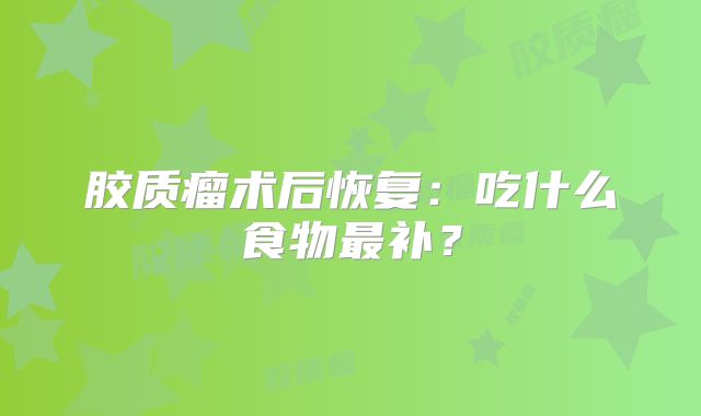胶质瘤术后恢复：吃什么食物最补？